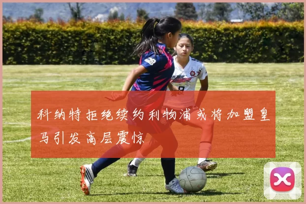 科纳特拒绝续约利物浦或将加盟皇马引发高层震惊