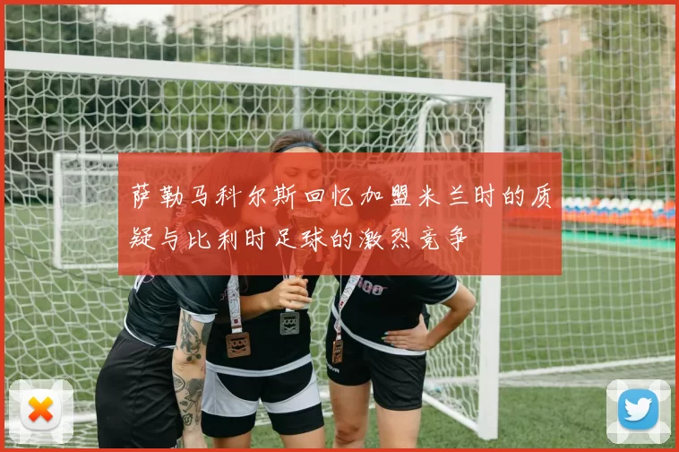 萨勒马科尔斯回忆加盟米兰时的质疑与比利时足球的激烈竞争