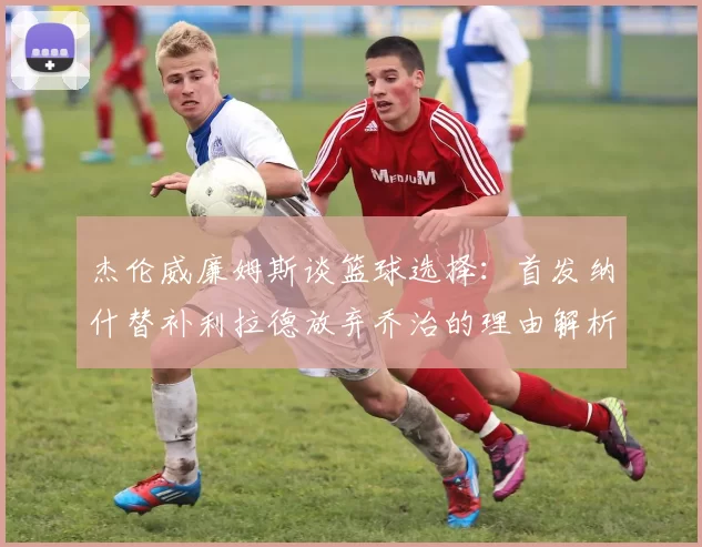 杰伦威廉姆斯谈篮球选择：首发纳什替补利拉德放弃乔治的理由解析