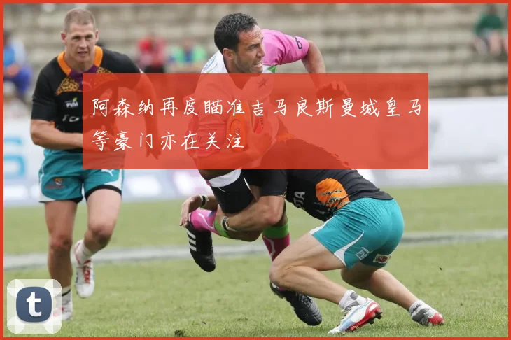 阿森纳再度瞄准吉马良斯曼城皇马等豪门亦在关注