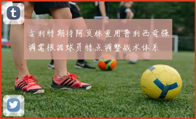古利特期待阿莫林重用普利西奇强调需根据球员特点调整战术体系