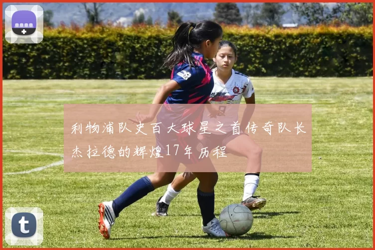 利物浦队史百大球星之首传奇队长杰拉德的辉煌17年历程