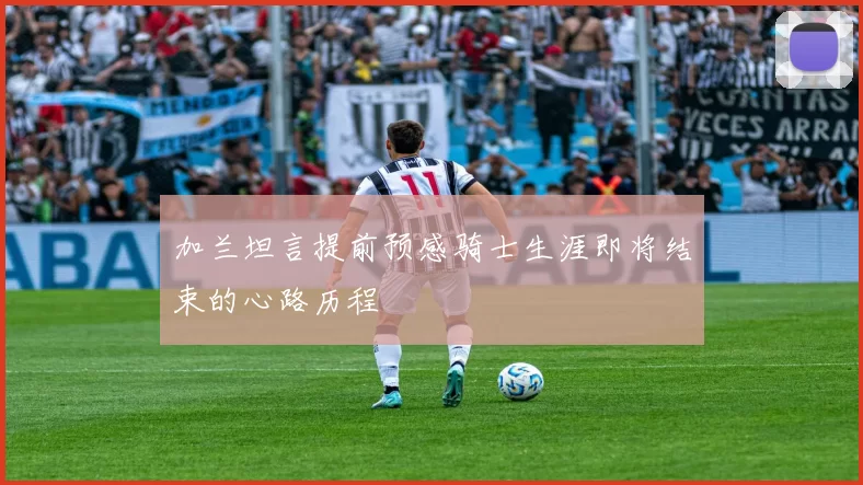 加兰坦言提前预感骑士生涯即将结束的心路历程