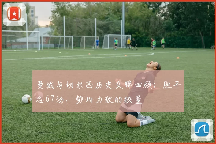 曼城与切尔西历史交锋回顾：胜平各67场，势均力敌的较量