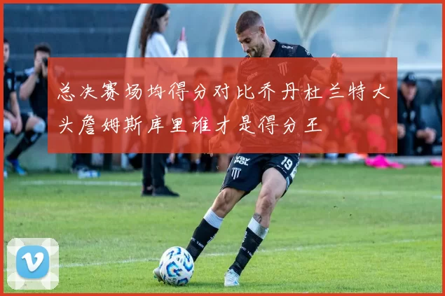 总决赛场均得分对比乔丹杜兰特大头詹姆斯库里谁才是得分王