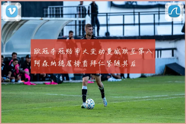 欧冠夺冠赔率大变动曼城跌至第八阿森纳稳居榜首拜仁紧随其后