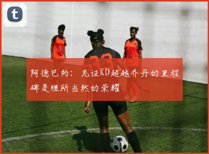 阿德巴约：见证KD超越乔丹的里程碑是理所当然的荣耀