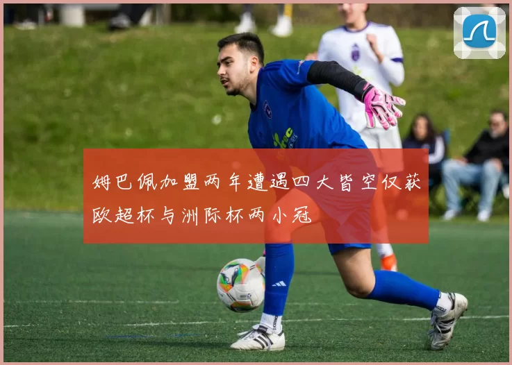 姆巴佩加盟两年遭遇四大皆空仅获欧超杯与洲际杯两小冠