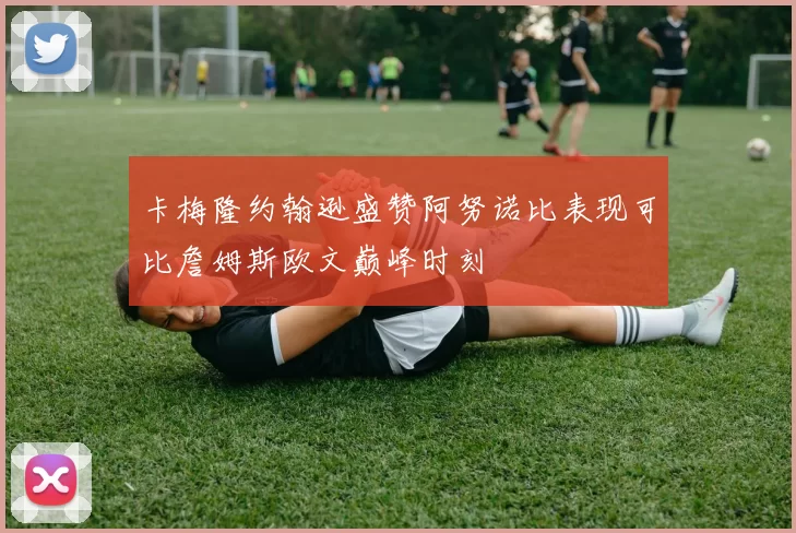 卡梅隆约翰逊盛赞阿努诺比表现可比詹姆斯欧文巅峰时刻