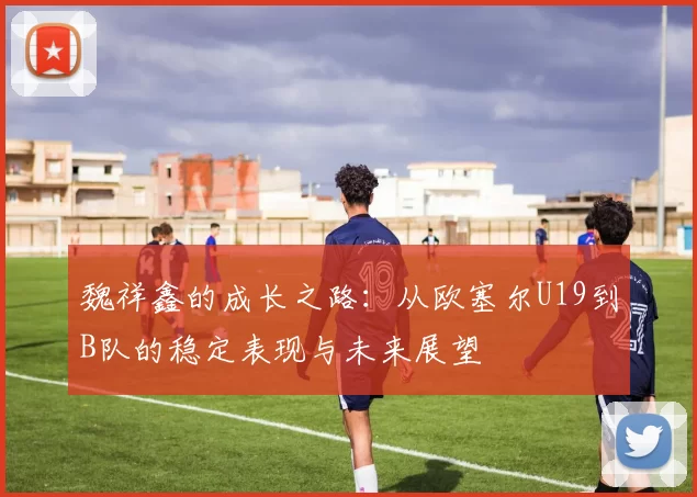 魏祥鑫的成长之路：从欧塞尔U19到B队的稳定表现与未来展望