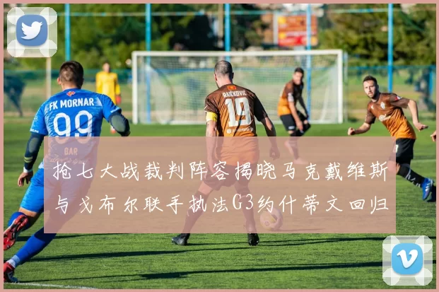 抢七大战裁判阵容揭晓马克戴维斯与戈布尔联手执法G3约什蒂文回归G2