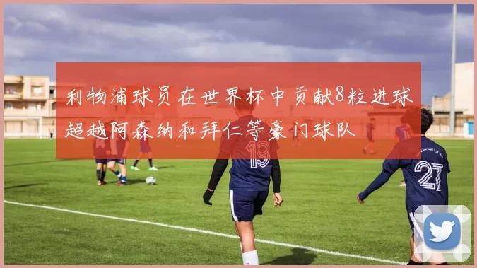 利物浦球员在世界杯中贡献8粒进球超越阿森纳和拜仁等豪门球队