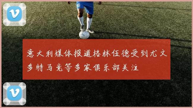 意大利媒体报道格林伍德受到尤文多特马竞等多家俱乐部关注