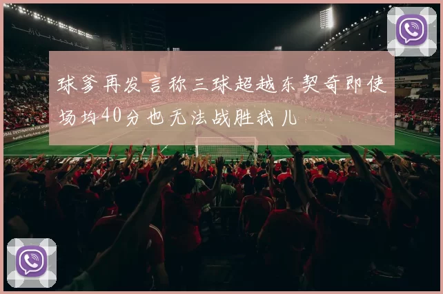 球爹再发言称三球超越东契奇即使场均40分也无法战胜我儿