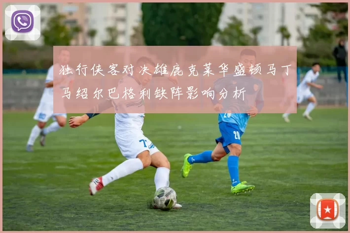 独行侠客对决雄鹿克莱华盛顿马丁马绍尔巴格利缺阵影响分析