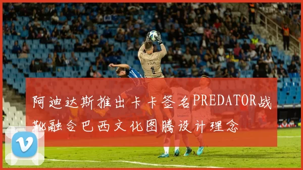 阿迪达斯推出卡卡签名PREDATOR战靴融合巴西文化图腾设计理念