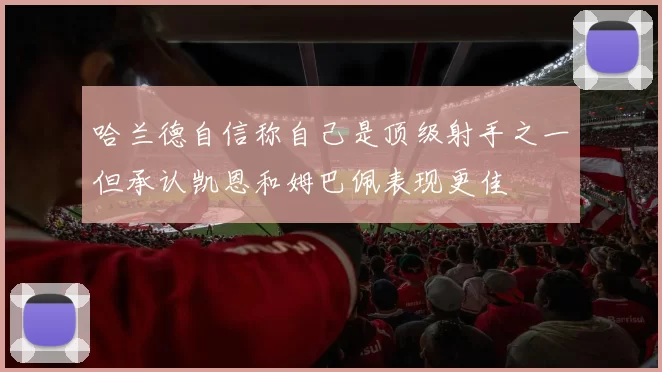 哈兰德自信称自己是顶级射手之一但承认凯恩和姆巴佩表现更佳